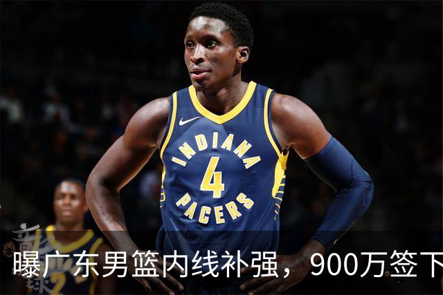 曝广东男篮内线补强，900万签下季后赛场均6.5分悍将，朱芳雨又现神操作